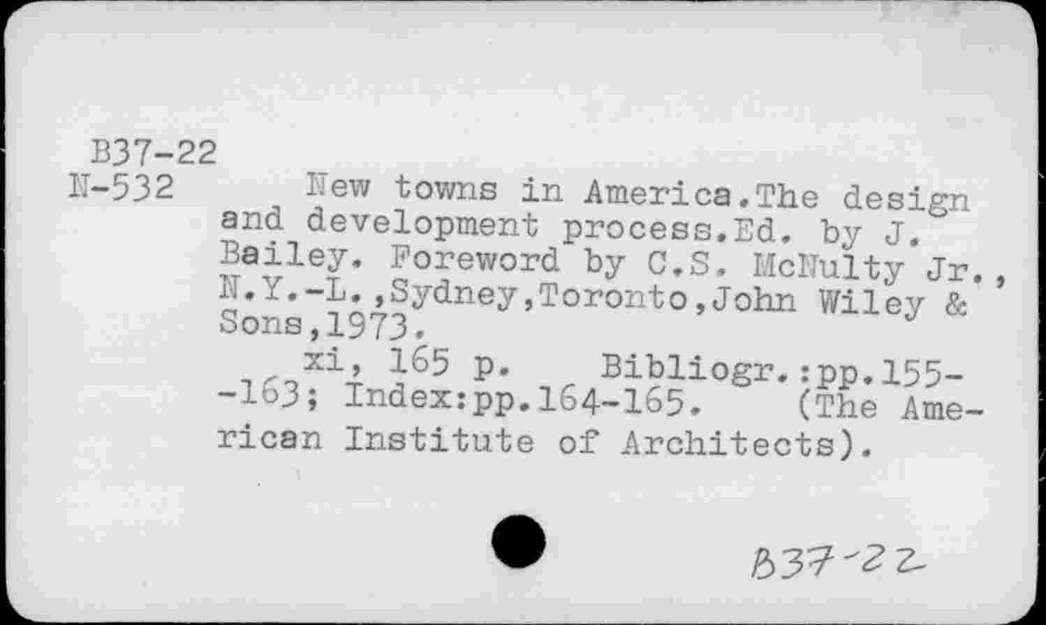 ﻿B37-22
N-532 New towns in America.The design and development process.Ed. by J. Bailey. Foreword by C.S. McNulty Jr. N.Y.-L..Sydney,Toronto,John Wiley & Sons,1973.
xi, 165 p. Bibliogr.:pp.l55--163; Index:pp.164-165. (The Arne-rican Institute of Architects),

